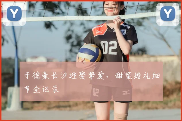 于德豪长沙迎娶挚爱,甜蜜婚礼细节全记录