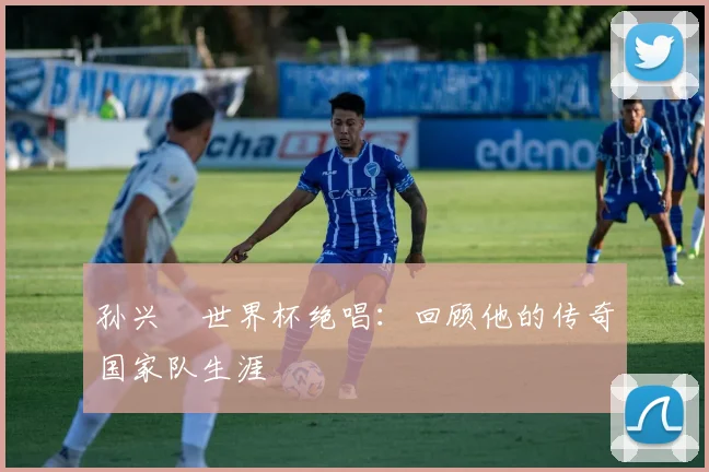 孙兴慜世界杯绝唱:回顾他的传奇国家队生涯