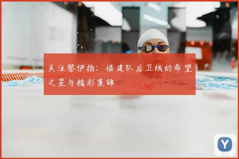关注黎伊扬：福建队后卫线的希望之星与精彩集锦