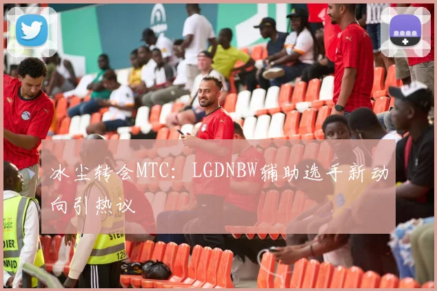 冰尘转会MTC:LGDNBW辅助选手新动向引热议