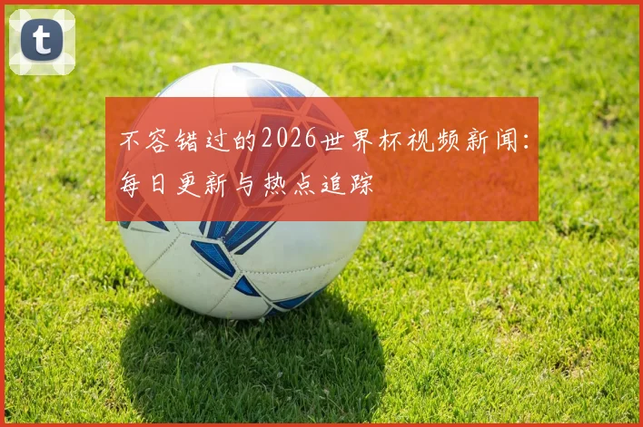 不容错过的2026世界杯视频新闻：每日更新与热点追踪