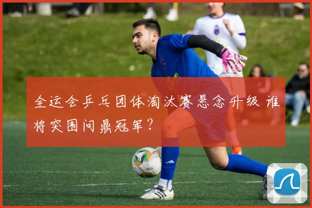 全运会乒乓团体淘汰赛悬念升级 谁将突围问鼎冠军?