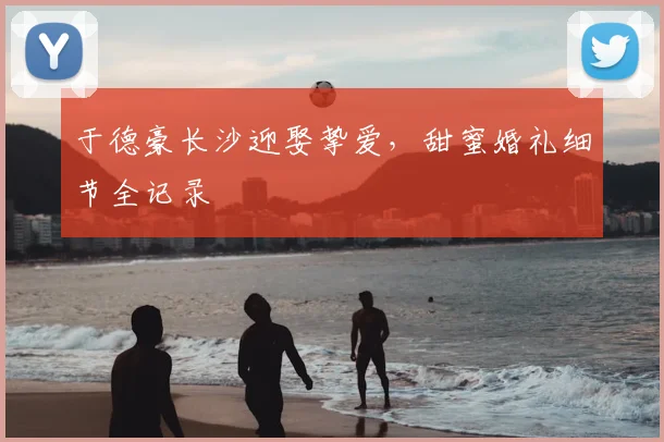 于德豪长沙迎娶挚爱，甜蜜婚礼细节全记录