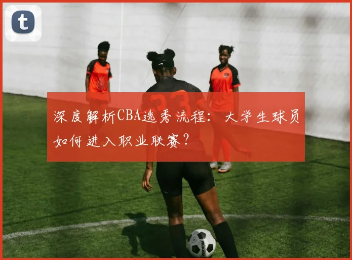 深度解析CBA选秀流程:大学生球员如何进入职业联赛?