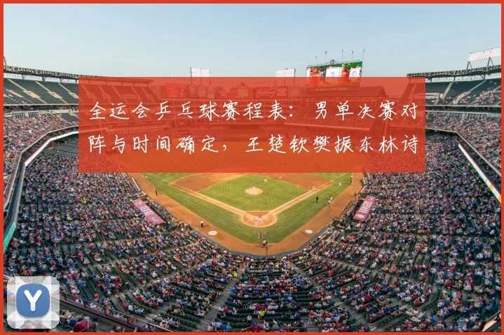全运会乒乓球赛程表:男单决赛对阵与时间确定,王楚钦樊振东林诗栋终极一战