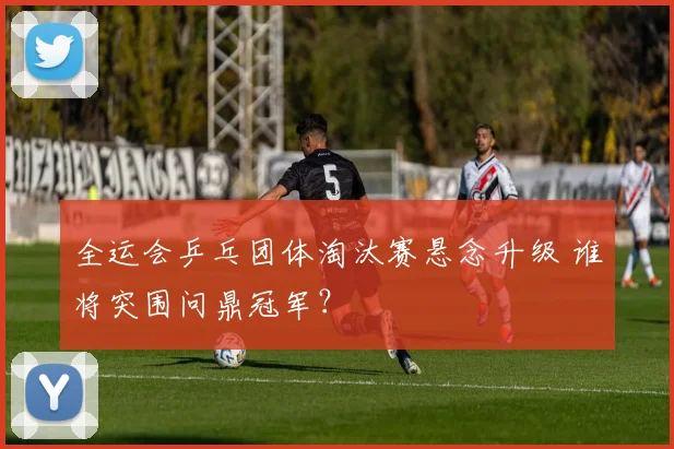 全运会乒乓团体淘汰赛悬念升级 谁将突围问鼎冠军？