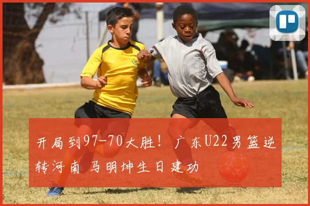 开局到97-70大胜！广东U22男篮逆转河南 马明坤生日建功