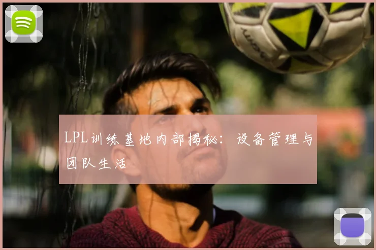 LPL训练基地内部揭秘：设备管理与团队生活
