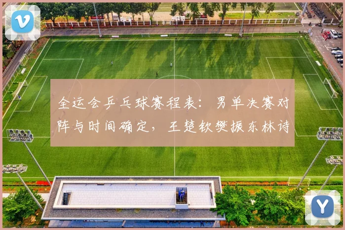 全运会乒乓球赛程表：男单决赛对阵与时间确定，王楚钦樊振东林诗栋终极一战